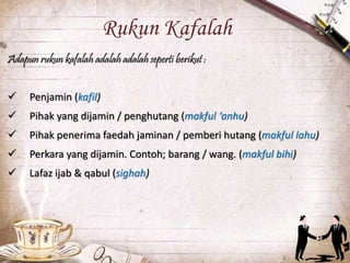 Rukun Kafalah
Adapun rukun kafalah adalah adalah seperti berikut :
 Penjamin (kafil)
 Pihak yang dijamin / penghutang (makful ‘anhu)
 Pihak penerima faedah jaminan / pemberi hutang (makful lahu)
 Perkara yang dijamin. Contoh; barang / wang. (makful bihi)
 Lafaz ijab & qabul (sighah)
 