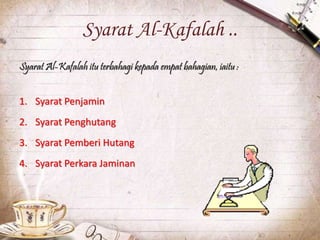Syarat Al-Kafalah ..
Syarat Al-Kafalah itu terbahagi kepada empat bahagian, iaitu :
1. Syarat Penjamin
2. Syarat Penghutang
3. Syarat Pemberi Hutang
4. Syarat Perkara Jaminan
 