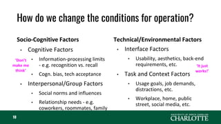 How do we change the conditions for operation?
Socio-Cognitive Factors
• Cognitive Factors
• Information-processing limits
- e.g. recognition vs. recall
• Cogn. bias, tech acceptance
• Interpersonal/Group Factors
• Social norms and influences
• Relationship needs - e.g.
coworkers, roommates, family
Technical/Environmental Factors
• Interface Factors
• Usability, aesthetics, back-end
requirements, etc.
• Task and Context Factors
• Usage goals, job demands,
distractions, etc.
• Workplace, home, public
street, social media, etc.
10
 