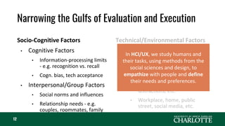 Narrowing the Gulfs of Evaluation and Execution
Socio-Cognitive Factors
• Cognitive Factors
• Information-processing limits
- e.g. recognition vs. recall
• Cogn. bias, tech acceptance
• Interpersonal/Group Factors
• Social norms and influences
• Relationship needs - e.g.
couples, roommates, family
Technical/Environmental Factors
• Interface Factors
• Usability, aesthetics, back-end
requirements, etc.
• Task and Context Factors
• Usage goals, job demands,
distractions, etc.
• Workplace, home, public
street, social media, etc.
12
In HCI/UX, we study humans and
their tasks, using methods from the
social sciences and design, to
empathize with people and define
their needs and preferences.
 