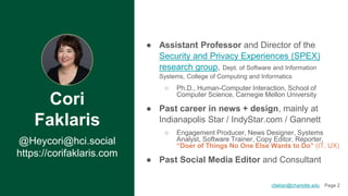 Cori
Faklaris
@Heycori@hci.social
https://corifaklaris.com
● Assistant Professor and Director of the
Security and Privacy Experiences (SPEX)
research group, Dept. of Software and Information
Systems, College of Computing and Informatics
○ Ph.D., Human-Computer Interaction, School of
Computer Science, Carnegie Mellon University
● Past career in news + design, mainly at
Indianapolis Star / IndyStar.com / Gannett
○ Engagement Producer, News Designer, Systems
Analyst, Software Trainer, Copy Editor, Reporter,
“Doer of Things No One Else Wants to Do” (IT, UX)
● Past Social Media Editor and Consultant
2
cfaklari@charlotte.edu Page 2
 