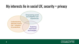 My interests lie in social UX, security + privacy
3
Empowering social
and delightful user
experiences
Understanding
attitudes toward
risk + adoption
of protections Exploring
near-future
technologies
 
