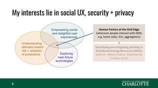My interests lie in social UX, security + privacy
5
Empowering social
and delightful user
experiences
Understanding
attitudes toward
risk + adoption
of protections Exploring
near-future
technologies
Human Factors at the Grid Edge
(wherever people interact with DERs
e.g. home solar, EVs, aggregators)
Identifying and mitigating phishing in
Distributed Energy Resources (DERs)
(with Dr. Meera Sridhar, Matthew De
La Rosa, et al.)
 