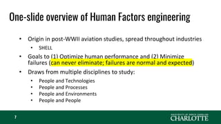 One-slide overview of Human Factors engineering
7
• Origin in post-WWII aviation studies, spread throughout industries
• SHELL
• Goals to (1) Optimize human performance and (2) Minimize
failures (can never eliminate; failures are normal and expected)
• Draws from multiple disciplines to study:
• People and Technologies
• People and Processes
• People and Environments
• People and People
 