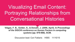 Visualizing Email Content:
Portraying Relationships from
Conversational Histories
Viégas, F. B., Golder, S., & Donath, J. (2006, April). In Proceedings
of the SIGCHI conference on Human Factors in computing
systems (pp. 979-988). ACM.
Discussion lead: Cori Faklaris H565 11/10/15
 
