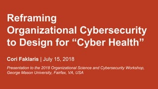 Reframing
Organizational Cybersecurity
to Design for “Cyber Health”
Cori Faklaris | July 15, 2018
Presentation to the 2018 Organizational Science and Cybersecurity Workshop,
George Mason University, Fairfax, VA, USA
 