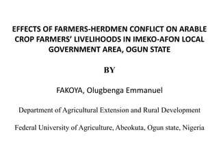 EFFECTS OF FARMERS-HERDMEN CONFLICT ON ARABLE
CROP FARMERS’ LIVELIHOODS IN IMEKO-AFON LOCAL
GOVERNMENT AREA, OGUN STATE
BY
FAKOYA, Olugbenga Emmanuel
Department of Agricultural Extension and Rural Development
Federal University of Agriculture, Abeokuta, Ogun state, Nigeria
 