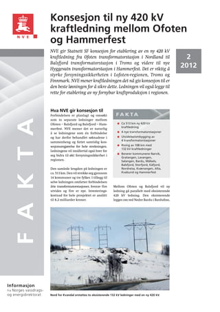 Konsesjon til ny 420 kV
                      kraftledning mellom Ofoten
                      og Hammerfest
                      NVE gir Statnett SF konsesjon for etablering av en ny 420 kV
                      kraftledning fra Ofoten transformatorstasjon i Nordland til                            2
                      Balsfjord transformatorstasjon i Troms og videre til nye
                      Hyggevatn transformatorstasjon i Hammerfest. Det er viktig å
                                                                                                           2012
                      styrke forsyningssikkerheten i Lofoten-regionen, Troms og
                      Finnmark. NVE mener kraftledningen det nå gis konsesjon til er
                      den beste løsningen for å sikre dette. Ledningen vil også legge til
                      rette for etablering av ny fornybar kraftproduksjon i regionen.


                      Hva NVE gir konsesjon til
                      Forbindelsen er planlagt og omsøkt            FA K TA
      F A K T A


                      som to separate ledninger mellom
                      Ofoten – Balsfjord og Balsfjord – Ham-            Ca 513 km ny 420 kV
                                                                        kraftledning
                      merfest. NVE mener det er naturlig
                      å se ledningene som én forbindelse                4 nye transformatorstasjoner
                      og har derfor behandlet søknadene i               Utvidelse/ombygging av
                                                                        4 transformatorstasjoner
                      sammenheng og fattet samtidig kon-
                      sesjonsavgjørelse for hele strekningen.           Riving av 108 km med
                                                                        132 kV kraftledninger
                      Ledningene vil imidlertid også hver for
                                                                        Berører kommunene Narvik,
                      seg bidra til økt forsyningssikkerhet i
                                                                        Gratangen, Lavangen,
                      regionen.                                         Salangen, Bardu, Målselv,
                                                                        Balsfjord, Storfjord, Kåfjord,
                      Den samlede lengden på ledningen er               Nordreisa, Kvænangen, Alta,
                      ca. 513 km. Den vil strekke seg gjennom           Kvalsund og Hammerfest
                      14 kommuner og tre fylker. I tillegg til
                      selve ledningen omfatter forbindelsen
                      åtte transformatorstasjoner, hvorav fire    Mellom Ofoten og Balsfjord vil ny
                      utvides og fire er nye. Investerings-       ledning gå parallelt med eksisterende
                      kostnad for hele prosjektet er anslått      420 kV ledning. Den eksisterende
                      til 8,2 milliarder kroner.                  legges om ved Nedre Bardu i Bardufoss,




Informasjon
  Norges vassdrags-
fra
og energidirektorat   Nord for Kvandal erstattes to eksisterende 132 kV ledninger med en ny 420 kV.
 