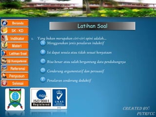 Latihan Soal

1. Yang bukan merupakan ciri-ciri opini adalah…
     A Menggunakan jenis penalaran induktif

      B Isi dapat sesuia atau tidak sesuai kenyataan

      C Bisa benar atau salah bergantung data pendukungnya

      D Cenderung argumentatif dan persuasif

      E Penalaran cenderung deduktif




                                                        Created By:
                                                             Putri’CC
 