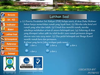 Latihan Soal
3. (1) Peserta Perubahan Inti Rakyat (PIR) kelapa sawit, di desa Duka Makmur
     bukan hanya memerlukan rumah yang layak huni. (2) Mereka tahu betul arti
     rumah yang sehat dan indah. (3) Untuk bisa memilih rumah, mereka
     sebaiknya melakukan arisan di antara keloimpok tani. (4) Sekarang di desa
     yang ditempati tahun 1986 itu telah berdiri 2200 rumah permanen dengan
     ukuran rata-rata 12x14 meter. (5) Dua puluh kelompok tani Bunga Kantil
     memiki rumah baru dan permanen.
     Kalimat yang berisi fakta terdapat pada nomor…
       A 1 dan 2            C 3 dan 4              E 4 dan 5

     B    1 dan 3         D 3 dan 5




                                                           Created By:
                                                                Putri’CC
 
