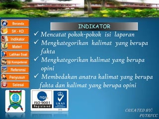 INDIKATOR
 Mencatat pokok-pokok isi laporan
 Mengkategorikan kalimat yang berupa
  fakta
 Mengkategorikan kalimat yang berupa
  opini
 Membedakan anatra kalimat yang berupa
 fakta dan kalimat yang berupa opini


                             Created By:
                                  Putri’CC
 