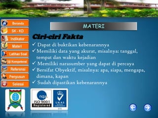 MATERI

Ciri-ciri Fakta
 Dapat di buktikan kebenarannya
Memiliki data yang akurat, misalnya: tanggal,
 tempat dan waktu kejadian
 Memiliki narasumber yang dapat di percaya
Bersifat Obyektif, misalnya: apa, siapa, mengapa,
 dimana, kapan
 Sudah dipastikan kebenarannya
 