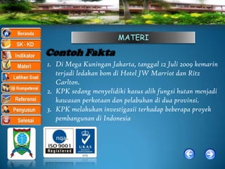 MATERI

Contoh Fakta
1. Di Mega Kuningan Jakarta, tanggal 12 Juli 2009 kemarin
   terjadi ledakan bom di Hotel JW Marriot dan Ritz
   Carlton.
2. KPK sedang menyelidiki kasus alih fungsi hutan menjadi
   kawasan perkotaan dan pelabuhan di dua provinsi.
3. KPK melakukan investigasii terhadap beberapa proyek
   pembangunan di Indonesia
 