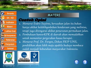 MATERI
Contoh Opini
1. Menurut Endro Suyitno, kerusakan jalan itu bukan
   hanya akibat kelebihqanbeban kendaraan yang melintas,
   tetapi juga ditengarai akibat penurunan permukaan jalan.
2. Pembukaan kantorKPK di daerah akan memudahkan
   untuk memonitor pergerakan kasus korupsi.
3. Menurut Prof. Dr. Forqon, Dekan FKIP UNS,
   pendidikan akan lebih maju apabila budaya membaca
   sudah menjadi kebutuhan masyarakat Indonesia.
 