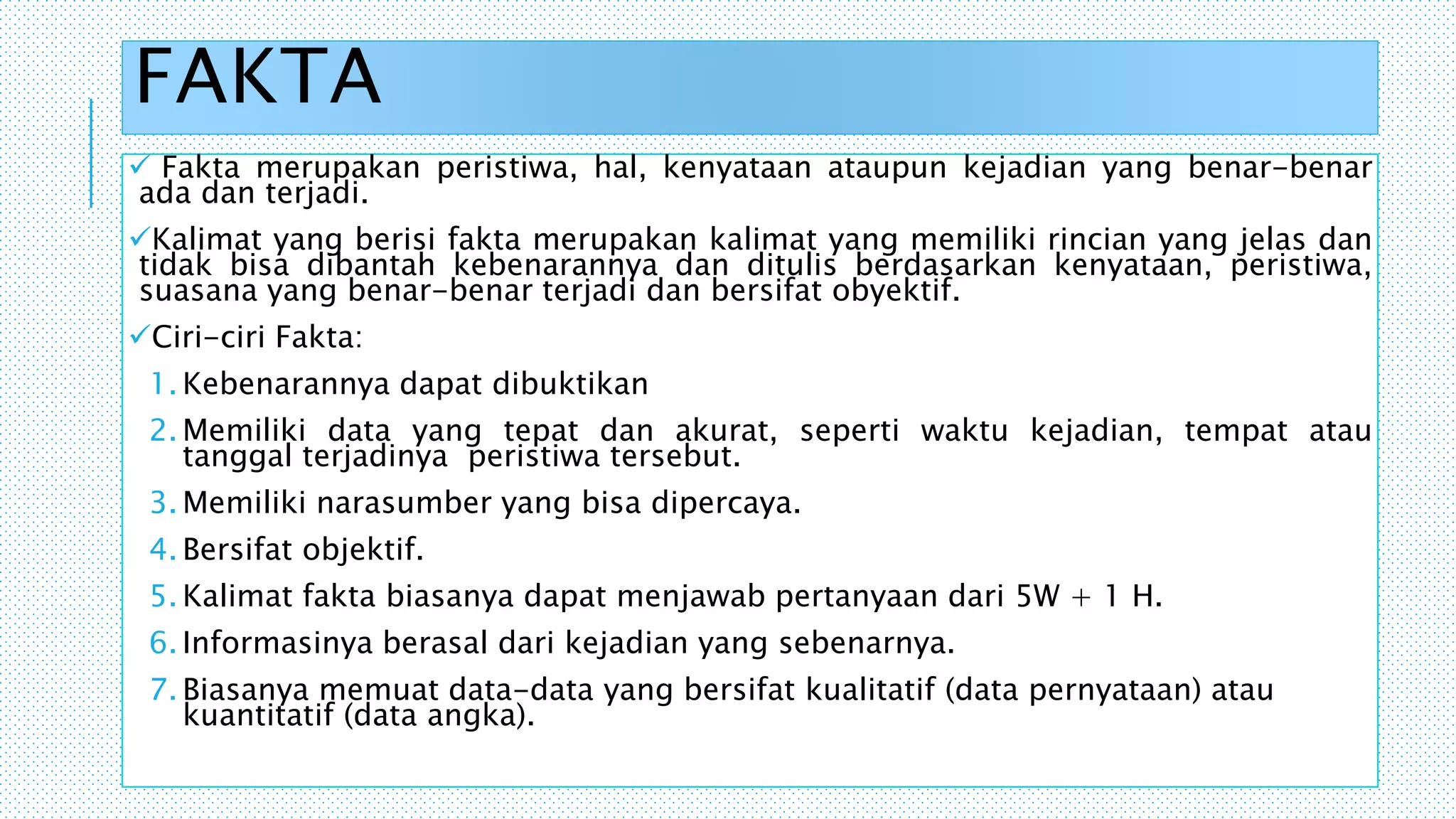 FAKTA
 Fakta merupakan peristiwa, hal, kenyataan ataupun kejadian yang benar-benar
ada dan terjadi.
Kalimat yang berisi fakta merupakan kalimat yang memiliki rincian yang jelas dan
tidak bisa dibantah kebenarannya dan ditulis berdasarkan kenyataan, peristiwa,
suasana yang benar-benar terjadi dan bersifat obyektif.
Ciri-ciri Fakta:
1. Kebenarannya dapat dibuktikan
2. Memiliki data yang tepat dan akurat, seperti waktu kejadian, tempat atau
tanggal terjadinya peristiwa tersebut.
3. Memiliki narasumber yang bisa dipercaya.
4. Bersifat objektif.
5. Kalimat fakta biasanya dapat menjawab pertanyaan dari 5W + 1 H.
6. Informasinya berasal dari kejadian yang sebenarnya.
7. Biasanya memuat data-data yang bersifat kualitatif (data pernyataan) atau
kuantitatif (data angka).
 