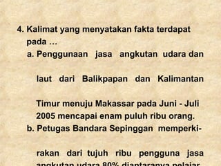 4. Kalimat yang menyatakan fakta terdapat
pada …
a. Penggunaan jasa angkutan udara dan
laut dari Balikpapan dan Kalimantan
Timur menuju Makassar pada Juni - Juli
2005 mencapai enam puluh ribu orang.
b. Petugas Bandara Sepinggan memperki-
rakan dari tujuh ribu pengguna jasa
 