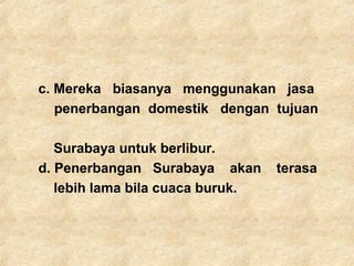 c. Mereka biasanya menggunakan jasa
penerbangan domestik dengan tujuan
Surabaya untuk berlibur.
d. Penerbangan Surabaya akan terasa
lebih lama bila cuaca buruk.
 