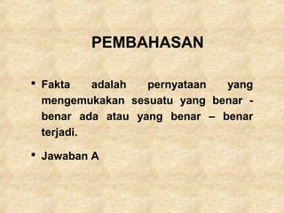 PEMBAHASAN
 Fakta adalah pernyataan yang
mengemukakan sesuatu yang benar -
benar ada atau yang benar – benar
terjadi.
 Jawaban A
 
