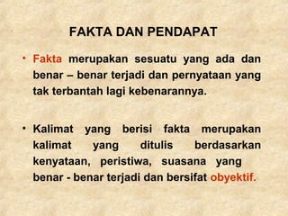 • Fakta merupakan sesuatu yang ada dan
benar – benar terjadi dan pernyataan yang
tak terbantah lagi kebenarannya.
• Kalimat yang berisi fakta merupakan
kalimat yang ditulis berdasarkan
kenyataan, peristiwa, suasana yang
benar - benar terjadi dan bersifat obyektif.
FAKTA DAN PENDAPAT
 