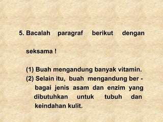5. Bacalah paragraf berikut dengan
seksama !
(1) Buah mengandung banyak vitamin.
(2) Selain itu, buah mengandung ber -
bagai jenis asam dan enzim yang
dibutuhkan untuk tubuh dan
keindahan kulit.
 