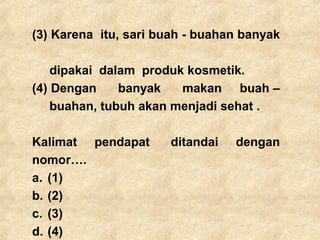 (3) Karena itu, sari buah - buahan banyak
dipakai dalam produk kosmetik.
(4) Dengan banyak makan buah –
buahan, tubuh akan menjadi sehat .
Kalimat pendapat ditandai dengan
nomor….
a. (1)
b. (2)
c. (3)
d. (4)
 