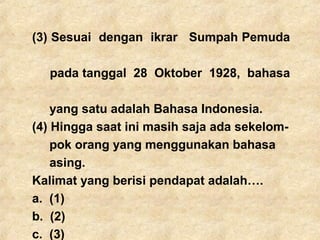 (3) Sesuai dengan ikrar Sumpah Pemuda
pada tanggal 28 Oktober 1928, bahasa
yang satu adalah Bahasa Indonesia.
(4) Hingga saat ini masih saja ada sekelom-
pok orang yang menggunakan bahasa
asing.
Kalimat yang berisi pendapat adalah….
a. (1)
b. (2)
c. (3)
 