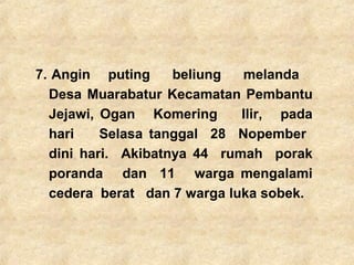 7. Angin puting beliung melanda
Desa Muarabatur Kecamatan Pembantu
Jejawi, Ogan Komering Ilir, pada
hari Selasa tanggal 28 Nopember
dini hari. Akibatnya 44 rumah porak
poranda dan 11 warga mengalami
cedera berat dan 7 warga luka sobek.
 
