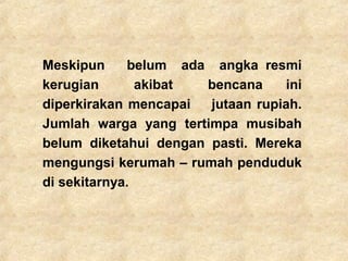 Meskipun belum ada angka resmi
kerugian akibat bencana ini
diperkirakan mencapai jutaan rupiah.
Jumlah warga yang tertimpa musibah
belum diketahui dengan pasti. Mereka
mengungsi kerumah – rumah penduduk
di sekitarnya.
 