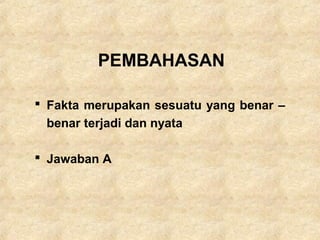 PEMBAHASAN
 Fakta merupakan sesuatu yang benar –
benar terjadi dan nyata
 Jawaban A
 