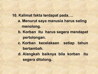 10. Kalimat fakta terdapat pada….
a. Menurut saya manusia harus saling
menolong.
b. Korban itu harus segera mendapat
pertolongan.
c. Korban kecelakaan setiap tahun
bertambah.
d. Alangkah baiknya bila korban itu
segera ditolong.
 