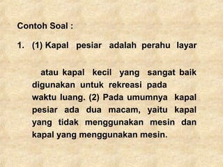 Contoh Soal :
1. (1) Kapal pesiar adalah perahu layar
atau kapal kecil yang sangat baik
digunakan untuk rekreasi pada
waktu luang. (2) Pada umumnya kapal
pesiar ada dua macam, yaitu kapal
yang tidak menggunakan mesin dan
kapal yang menggunakan mesin.
 