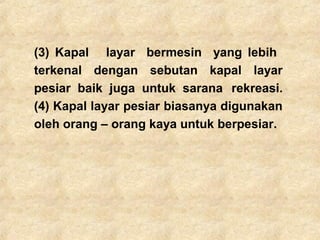 (3) Kapal layar bermesin yang lebih
terkenal dengan sebutan kapal layar
pesiar baik juga untuk sarana rekreasi.
(4) Kapal layar pesiar biasanya digunakan
oleh orang – orang kaya untuk berpesiar.
 