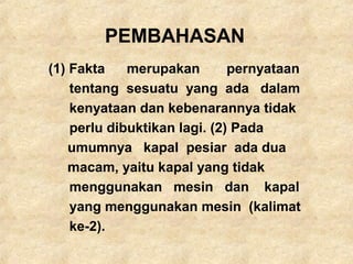 PEMBAHASAN
(1) Fakta merupakan pernyataan
tentang sesuatu yang ada dalam
kenyataan dan kebenarannya tidak
perlu dibuktikan lagi. (2) Pada
umumnya kapal pesiar ada dua
macam, yaitu kapal yang tidak
menggunakan mesin dan kapal
yang menggunakan mesin (kalimat
ke-2).
 