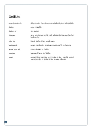 Ordliste
     ansættelsesbevis   dokument, der viser, at man er ansat på en bestemt arbejdsplads.

     dække              passe til/gælde.

     dækket af          som gælder.

     forsørge           sørge for, at en person får mad, tøj og andre ting, som han/hun
                        har brug for.

     gribe ind          blande sig for at lave om på noget.

     kontingent         penge, man betaler for at være medlem af fx en forening.

     lægge vægt på      mene, at noget er vigtigt.

     varetage           tage sig af/sørge for/stå for.

     varsel             normalt bliver man ikke fyret fra dag til dag - man får besked
                        (varsel) om det et stykke tid før, fx nogle måneder.




10
 