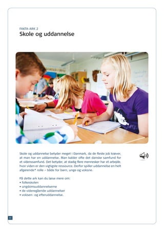 FAKTA-ARK 2

     Skole og uddannelse




     Skole og uddannelse betyder meget i Danmark, da de fleste job kræver,
     at man har en uddannelse. Man kalder ofte det danske samfund for
     et videnssamfund. Det betyder, at stadig flere mennesker har et arbejde,
     hvor viden er den vigtigste ressource. Derfor spiller uddannelse en helt
     afgørende* rolle – både for børn, unge og voksne.

     På dette ark kan du læse mere om:
     •	folkeskolen
     •	ungdomsuddannelserne
     •	de videregående uddannelser
     •	voksen- og efteruddannelse.




11
 