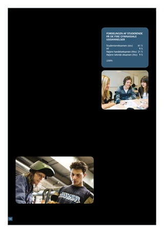 Der er fire forskellige gymnasiale uddannelser:
     •	det almene gymnasium (studentereksamen, stx)                     FORDELINGEN AF STUDERENDE
     •	højere forberedelseseksamen (hf)                                 PÅ DE FIRE GYMNASIALE
     •	højere handelseksamen (hhx)                                      UDDANNELSER
     •	højere teknisk eksamen (htx).
                                                                        Studentereksamen (stx)	      61   %
                                                                        Hf	                           9   %
     På det almene gymnasium og hf arbejdes der i høj grad videre
                                                                        Højere handelseksamen (hhx)	 21   %
     med de fag, som eleven har haft i folkeskolen: sprog, historie,    Højere teknisk eksamen (htx)	 9   %
     matematik, samfundsforhold, fysik, kemi, biologi m.m. Under-
     visningen foregår normalt på et alment gymnasium. Efter tre års    (2009)
     undervisning kan man tage studentereksamenen. Hf tager to år.

     Efter folkeskolen kan man også vælge at tage en treårig højere
     handelseksamen, der normalt foregår på et handelsgymnasium.
     Her er der fokus på fag, der har med handel at gøre, fx økonomi,
     afsætning og international økonomi. Derudover undervises der
     også i fx sprog, matematik og samfundsforhold.

     Man kan også vælge den treårige højere tekniske eksamen, når
     man har afsluttet folkeskolen. Undervisningen foregår normalt
     på et teknisk gymnasium. Her er der fokus på naturvidenskabe-
     lige fag. Derudover undervises der også i fx sprog og matematik.

     Efter folkeskolen kan man også vælge en erhvervsuddannelse.
     De mange forskellige erhvervsuddannelser er alle rettet mod en
     bestemt slags job af teknisk eller praktisk art. Det kan fx være
     inden for områder som teknik, byggeri, mekanik, maskiner,
     jordbrug, gartneri eller handel og service.

     En erhvervsuddannelse kan føre til job som fx elektriker, kok,
     smed, butiksassistent, murer eller frisør. Man kan også vælge at
     tage en række videregående uddannelser efter erhvervsuddan-
     nelsen. En erhvervsuddannelse kan tage mellem 1½ og 5½ år,
     og en stor del af undervisningen foregår normalt som praktik i
     en virksomhed. Undervisningen er normalt gratis.




14
 