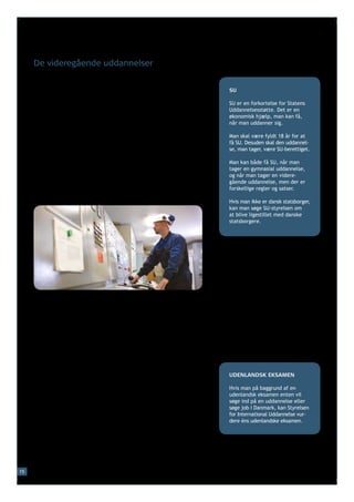 De videregående uddannelser

     Langt de fleste unge, der har taget en gymnasial uddannelse,
     fortsætter på en videregående uddannelse. Der er også unge         SU
     fra erhvervsuddannelserne, der fortsætter på en videregående
     uddannelse. En videregående uddannelse kan være kort (to år),      SU er en forkortelse for Statens
     mellemlang (tre-fire år) eller lang (fem-seks år).                 Uddannelsesstøtte. Det er en
                                                                        økonomisk hjælp, man kan få,
     De fleste videregående uddannelser er gratis for borgere i
                                                                        når man uddanner sig.
     Danmark. De enkelte uddannelser har særlige adgangskrav.
     Det kan fx være krav om, at man har haft bestemte fag på sin       Man skal være fyldt 18 år for at
     gymnasiale uddannelse, eller at man har et bestemt karakter-       få SU. Desuden skal den uddannel-
     gennemsnit.                                                        se, man tager, være SU-berettiget.

                                                                        Man kan både få SU, når man
     De korte videregående uddannelser kaldes også erhvervsakade-       tager en gymnasial uddannelse,
     miuddannelser og er rettet mod en bestemt jobfunktion som fx       og når man tager en videre-
     laborant, maskinmester, tandplejer eller elinstallatør. Under-     gående uddannelse, men der er
     visningen foregår på erhvervsakademier og er kombineret med        forskellige regler og satser.
     praktik. Uddannelserne tager normalt to år.
                                                                        Hvis man ikke er dansk statsborger,
                                                                        kan man søge SU-styrelsen om
                                                                        at blive ligestillet med danske
                                                                        statsborgere.




     De mellemlange videregående uddannelser kaldes også profes-
     sionsbacheloruddannelser og tager normalt tre-fire år. Uddan-
     nelserne er oftest rettet mod en bestemt jobfunktion.
     Der indgår normalt et halvt års praktik i uddannelsen. Uddannel-
     sen kan kvalificere til job som fx folkeskolelærer, jordemoder,
     socialrådgiver, pædagog, fysioterapeut, journalist eller finans-
     økonom. Undervisningen foregår normalt på professionshøjskoler.

     De lange videregående uddannelser foregår på universiteter
     eller andre højere læreanstalter og kan være inden for sundheds-   UDENLANDSK EKSAMEN
     videnskab (fx medicin), samfundsvidenskab (fx jura eller øko-
     nomi), humaniora (fx sprog eller historie), naturvidenskab (fx     Hvis man på baggrund af en
                                                                        udenlandsk eksamen enten vil
     biologi, fysik eller kemi) eller teknisk videnskab (fx ingeniør-   søge ind på en uddannelse eller
     videnskab). De fleste lange videregående uddannelser er delt       søge job i Danmark, kan Styrelsen
     op i en treårig bacheloruddannelse, der efterfølges af en toårig   for International Uddannelse vur-
     kandidatuddannelse. Der er otte universiteter i Danmark, og de     dere éns udenlandske eksamen.
     er fordelt på både Sjælland, Fyn og Jylland.




15
 