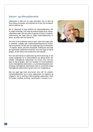 Voksen- og efteruddannelse

     Uddannelse er ikke kun for unge mennesker. Der er flere og
     flere voksne mennesker, som allerede har et job, der fortsætter
     med at uddanne sig.

     Der er i Danmark en lang tradition for voksenuddannelse. Det
     er meget forskelligt, hvor lang tid undervisningen på en voksen-
     uddannelse tager. Det kan være fra ganske få timer til fuldtids-
     undervisning, der tager flere år. Nogle voksenuddannelser er
     gratis, og andre skal man betale for.

     Hvis man fx har problemer med at stave, læse eller regne eller
     er ordblind*, tilbyder VUC (voksenuddannelsescentre) forskel-
     lige kursusforløb. På VUC kan man også tage fag fra folkeskolen
     – fx engelsk, dansk, tysk eller matematik. Endelig kan man tage
     den gymnasiale uddannelse hf på VUC, hvor man tager ét fag ad
     gangen, så det lettere kan kombineres med arbejde.

     Hvis man allerede har en uddannelse og erhvervserfaring, er der
     mange muligheder for at videreuddanne sig. Mange skoler, der
     tilbyder videregående uddannelser, har kurser, hvor man kan
     læse ét fag ad gangen. Man kan kontakte et erhvervsakademi
     (korte videregående uddannelser), en professionshøjskole (mel-
     lemlange videregående uddannelser) eller et universitet (lange
     videregående uddannelser) og høre mere om mulighederne.

     Man kan også tage korte amu-kurser. Amu står for arbejds-
     markedsuddannelser og er korte uddannelser for faglærte og
     ufaglærte. Der er omkring 2.500 forskellige uddannelser inden
     for handel, sundhed, jordbrug, metalindustri, transport m.m.




16
 