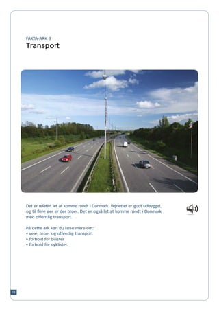 FAKTA-ARK 3

     Transport




     Det er relativt let at komme rundt i Danmark. Vejnettet er godt udbygget,
     og til flere øer er der broer. Det er også let at komme rundt i Danmark
     med offentlig transport.

     På dette ark kan du læse mere om:
     •	veje, broer og offentlig transport
     •	forhold for bilister
     •	forhold for cyklister.




18
 