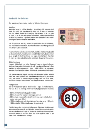 Forhold for bilister

     Der gælder en lang række regler for bilister i Danmark.

     Kørekort
     Man skal have et gyldigt kørekort for at køre bil, og man skal
     have det med, når man kører bil. Man kan få lavet et kørekort
     hos det lokale Borgerservicecenter. Det kræver bl.a., at man
     er fyldt 18 år og har bestået en køreprøve. Køreprøven er både
     praktisk og teoretisk. Og inden prøven skal man have fået under-
     visning hos en autoriseret* kørelærer.

     Det er forbudt at øve sig i at køre bil med andre end en kørelærer,
     når man ikke har kørekort. Man kan få bøde- eller fængselsstraf
     for at køre uden kørekort.

     Hvis man har et udenlandsk kørekort, skal det måske ombyttes til
     et dansk kørekort, for at man må køre bil i Danmark. Det kommer
     bl.a. an på, hvilket land man har taget kørekortet i. Man kan
     få mere at vide ved at kontakte sit lokale Borgerservicecenter.

     Sikkerhedssele
     Hvis en siddeplads i en bil er forsynet* med en sikkerhedssele,
     skal man have sikkerhedsselen på, når man kører i Danmark. Det
     gælder for alle passagerer i bilen – både på for- og bagsæde.
     Man kan få en bøde for at køre i bil uden at bruge sikkerhedsselen.

     Der gælder særlige regler, når man har børn med i bilen. Mindre
     børn skal være spændt fast med sikkerhedsudstyr (fx en barne-
     stol), der passer til barnets højde og vægt. Man kan få en bøde,
     hvis man har børn med i bilen, som ikke er spændt korrekt fast.

     Fartgrænser
     Der er fartgrænser på de danske veje – også på motorvejene.
     Her kan du se en oversigt over, hvor hurtigt personbiler må køre:

     •	50 km/t i tættere bebygget område
     •	80 km/t uden for tættere bebygget område
     •	80 km/t på motortrafikveje (90 km/t kan være tilladt, hvis 	
     	 det er vist med skilte)
     •	130 km/t på motorveje (hastigheden kan dog være 110 km/t,
      	 100 km/t eller 90 km/t på nogle strækninger).

     Politiet laver ofte fartkontrol på vejene. Og nogle steder er der
     automatisk fartkontrol. Det betyder, at éns fart bliver målt auto-
     matisk. Der kan blive taget et billede af éns bil og nummerplade,
     hvis man kører for hurtigt. Man kan blive straffet med fx en
     bøde, hvis man kører for hurtigt.




20
 