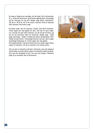 De unge er ifølge loven myndige, når de fylder 18 år. Det betyder
     bl.a., at de har stemmeret, og at de kan tage kørekort, låne penge
     og har ansvaret for sig selv. Mange unge flytter hjemmefra,
     når de er 18-20 år, for at bo alene, sammen med en kæreste
     eller sammen med andre unge.

     De fleste unge, der bor hjemme, aftaler med deres forældre,
     hvilke regler der skal gælde for dem. Det kan fx være regler
     om, hvornår de skal være hjemme, om de må gå til fester, og
     om de må overnatte uden for hjemmet. Mange unge – både
     piger og drenge – mødes i fritiden på caféer og diskoteker eller
     holder private fester. I forskellige familier kan der være meget
     forskellige holdninger til, hvilke regler der skal gælde.
     På forældremøder i børnenes skole kan man aftale nogle fælles
     regler for børnene, når de er sammen til fx fælles fester.

     Selv om det er forbudt at slå børn i Danmark, sker det alligevel
     sommetider, at et barn bliver udsat* for vold eller andet overgreb.
     Hvis man får kendskab til det, har man som borger i Danmark
     pligt til at anmelde* det til kommunen.




27
 