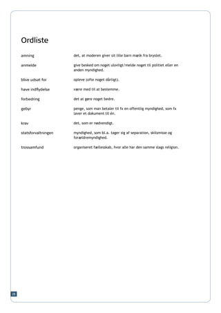 Ordliste
     amning               det, at moderen giver sit lille barn mælk fra brystet.

     anmelde              give besked om noget ulovligt/melde noget til politiet eller en
                          anden myndighed.

     blive udsat for      opleve (ofte noget dårligt).

     have indflydelse     være med til at bestemme.
                          	
     forbedring           det at gøre noget bedre.

     gebyr                penge, som man betaler til fx en offentlig myndighed, som fx
                          laver et dokument til én.

     krav                 det, som er nødvendigt.

     statsforvaltningen   myndighed, som bl.a. tager sig af separation, skilsmisse og
                          forældremyndighed.

     trossamfund          organiseret fællesskab, hvor alle har den samme slags religion.




28
 