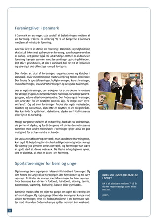 Foreningslivet i Danmark
     I Danmark er en meget stor andel* af befolkningen medlem af
     en forening. Faktisk er omkring 90 % af borgerne i Danmark
     medlem af mindst én forening.

     Alle har ret til at danne en forening i Danmark. Myndighederne
     skal altså ikke først godkende en forening, som borgerne ønsker
     at danne. Det gælder også for udlændinge. Retten til at danne en
     forening hænger sammen med forsamlings- og ytringsfriheden.
     Det står i grundloven, at alle i Danmark har ret til at forsamles
     og ytre sig i det offentlige rum på lovlig vis.

     Der findes et utal af foreninger, organisationer og klubber i
     Danmark, hvor medlemmerne mødes omkring fælles interesser.
     Der findes fx sportsforeninger, boligforeninger, kunstforeninger,
     musikforeninger, indvandrerforeninger og religiøse foreninger.

     Der er også foreninger, der arbejder for at forbedre forholdene
     for særlige grupper, fx mennesker med handicap, forskellige patient-
     grupper, ældre eller homoseksuelle. Der findes også foreninger,
     der arbejder for en bestemt politisk sag, fx miljø eller dyre-
     velfærd*. Og ud over foreninger findes der også mødesteder,
     klubber og kulturhuse, som ofte er knyttet til et boligområde.
     Her kan folk fx spille kort, debattere, dyrke en fritidsinteresse
     eller lytte til foredrag.

     Mange borgere er medlem af en forening, fordi de har en interesse,
     de gerne vil dyrke, og fordi de gerne vil dyrke denne interesse
     sammen med andre mennesker. Foreninger giver altså en god
     mulighed for at lære andre at kende.

     De sociale relationer* og netværk, man kan danne i foreningerne,
     kan også få betydning for éns beskæftigelsesmuligheder. Mange
     får nemlig job gennem deres netværk, og foreninger kan være
     et godt sted at danne netværk. De fleste arbejdsgivere synes,
     det er positivt, at man er aktiv i en forening.



     Sportsforeninger for børn og unge

     Også mange børn og unge er i deres fritid aktive i foreninger. Og
     der findes en lang række foreninger, der henvender sig til børn        BØRN OG UNGES DELTAGELSE
     og unge. Fx findes der mange sportsforeninger for børn og unge,        I SPORT
     hvor børnene kan dyrke fx fodbold, håndbold, ridning, tennis,
                                                                            84 % af alle børn mellem 7-15 år
     badminton, svømning, boksning, karate eller gymnastik.
                                                                            dyrker regelmæssigt sport eller
                                                                            motion.
     Børnene mødes ofte en eller to gange om ugen til træning om
     eftermiddagen. Og nogle gange bliver der arrangeret kampe mod          (2007)
     andre foreninger, hvor fx fodboldholdene i en kommune spil-
     ler mod hinanden. Sådanne kampe spilles normalt i en weekend.


30
 