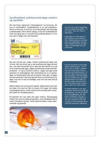 Sundhedskort, praktiserende læge, medicin
     og apoteker

     Når man bliver registreret i folkeregisteret i en kommune, får
     man et sundhedskort. Sundhedskortet er et gult plastikkort.          Hvis man har brug for lægehjælp
     Kortet er bevis på, at man har ret til behandling i det offentlige   uden for lægens åbningstider – fx
                                                                          om natten – skal man ringe til
     sundhedsvæsen. Det er derfor vigtigt, at man har sundhedskortet
                                                                          lægevagten.
     med, hver gang man er i kontakt med sundhedsvæsenet, fx hvis
     man skal til lægen eller på hospitalet.                              Lægevagten vil enten prøve at
                                                                          løse problemet over telefonen
                                                                          eller tilbyde patienten en konsul-
                                                                          tation hos lægevagten. Man kan
                                                                          finde telefonnummeret til læge-
                                                                          vagten i telefonbogen eller på
                                                                          internettet.




     Man kan normalt selv vælge, hvilken praktiserende læge man
     vil have. Når man bliver syg, er den praktiserende læge normalt      Hvis man har behov for akut læge-
     den, man først henvender sig til. Man skal ikke betale for at gå     hjælp i nødsituationer – fx hvis
     til sin praktiserende læge. Lægen kan behandle mange helbreds-       der er sket en ulykke i trafikken –
     problemer – fx ved at ordinere medicin. Lægen kan også sende         skal man straks ringe til alarm-
                                                                          centralen på telefonnummer 112.
     patienten til undersøgelser eller behandling hos fx en special-
                                                                          Når man ringer til alarmcentralen,
     læge, en fysioterapeut eller på et hospital. Man siger, at lægen     skal man oplyse, hvad man hedder,
     henviser patienten. Man skal dog ikke have en henvisning fra sin     hvor man befinder sig, og hvilket
     læge, hvis man fx skal til tandlæge, eller hvis man akut skal på     telefonnummer man ringer fra.
     hospitalet.                                                          Derefter sørger alarmcentralen
                                                                          for, at der bliver sendt en ambu-
                                                                          lance, politi eller anden hjælp.
     Medicin køber man normalt på et apotek. Noget medicin kan man
     kun købe, hvis man har fået en recept af sin læge. Det kaldes        På nogle hospitaler er der også
     receptpligtig medicin. Anden medicin kan man købe uden recept.       skadestuer. Man kan henvende sig
     Det kaldes for håndkøbsmedicin.                                      på skadestuen, hvis man har behov
                                                                          for hurtig lægehjælp, der ikke
                                                                          kræver ambulance. Det kan fx
     På apoteket kan man købe alle typer medicin. Receptpligtig
                                                                          være, hvis man har brækket en
     medicin kan man kun købe på apoteket, mens håndkøbsmedicin           arm eller forstuvet en fod. Det
     mod fx hovedpine og ondt i halsen også kan købes i nogle super-      er gratis at blive behandlet på de
     markeder og lignende.                                                offentlige hospitalers skadestuer.




36
 