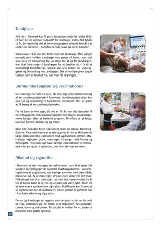 Tandpleje

     Alle børn i Danmark kan få gratis tandpleje, indtil de fylder 18 år.
     Et barn bliver normalt indkaldt* til tandlæge, inden det fylder
     to år. En væsentlig del af børnetandplejens arbejde består i at
     undervise børnene i, hvordan de skal passe på deres tænder.

     Voksne over 18 år skal selv finde en privat tandlæge. Man vælger
     normalt selv, hvilken tandlæge man gerne vil have. Man skal
     ikke have en henvisning fra sin læge for at gå til tandlægen.
     Man skal bare ringe til tandlægen for at bestille tid – fx til et
     almindeligt tandeftersyn. Voksne skal selv betale for undersø-
     gelser og behandling hos tandlægen. Det offentlige giver dog et
     tilskud, som er trukket fra, når man får regningen.



     Børneundersøgelser og vaccinationer
     Når man lige har født et barn, får man lige efter fødslen besøg
     af en sundhedsplejerske i hjemmet. Sundhedsplejersken kan
     give råd og vejledning til forældrene om barnet. Det er gratis
     at få besøg af en sundhedsplejerske.

     Fra et barn er fem uger, til det er 15 år, kan det desuden få
     ni forebyggende helbredsundersøgelser hos lægen. Undersøgel-
     serne foregår efter et bestemt program. Formålet er at følge,
     hvordan barnet udvikler sig og trives.

     Børn kan desuden blive vaccineret mod en række børnesyg-
     domme. Vaccinationerne er gratis og gives af den praktiserende
     læge. Børn kan blive vaccineret mod sygdommene difteri, stiv-
     krampe, kighoste, polio, mæslinger, fåresyge, røde hunde og
     meningitis. Hvis man skal have særlige vaccinationer i forbind-
     else med en rejse til udlandet, skal man selv betale dem.



     Alkohol og cigaretter

     I Danmark er der vedtaget en række love*, som skal gøre folk
     sundere og forebygge* de såkaldte livsstilssygdomme. Livsstils-
     sygdomme er sygdomme, som hænger sammen med den måde,
     man lever på, fx at man ryger, drikker eller spiser for fed mad.
     Folketinget har bl.a. besluttet, at man skal være mindst 16 år
     for at kunne købe øl og vin, og at man skal være fyldt 18 år for
     at købe stærk spiritus eller cigaretter. Butikkerne kan kræve at
     se legitimation for at kontrollere, om en person er gammel nok
     til at købe alkohol og cigaretter.

     Der er også vedtaget en rygelov, som betyder, at det er forbudt
     at ryge indendørs på de fleste arbejdspladser, restauranter,
     caféer, barer og diskoteker. Forbuddet er indført for at beskytte
     borgerne mod passiv rygning.
38
 