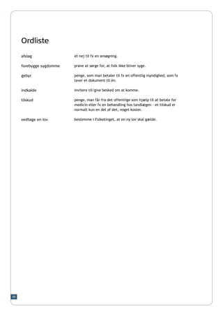 Ordliste
     afslag               et nej til fx en ansøgning.

     forebygge sygdomme   prøve at sørge for, at folk ikke bliver syge.

     gebyr                penge, som man betaler til fx en offentlig myndighed, som fx
                          laver et dokument til én.

     indkalde             invitere til/give besked om at komme.

     tilskud              penge, man får fra det offentlige som hjælp til at betale for
                          medicin eller fx en behandling hos tandlægen - et tilskud er
                          normalt kun en del af det, noget koster.

     vedtage en lov       bestemme i Folketinget, at en ny lov skal gælde.




39
 