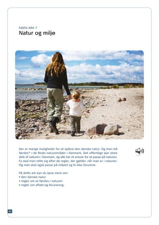 FAKTA-ARK 7

     Natur og miljø




     Der er mange muligheder for at opleve den danske natur. Og man må
     færdes* i de fleste naturområder i Danmark. Det offentlige ejer store
     dele af naturen i Danmark, og alle har et ansvar for at passe på naturen.
     Fx skal man rette sig efter de regler, der gælder, når man er i naturen.
     Og man skal også passe på miljøet og fx ikke forurene.

     På dette ark kan du læse mere om:
     •	den danske natur
     •	regler om at færdes i naturen
     •	regler om affald og forurening.




40
 