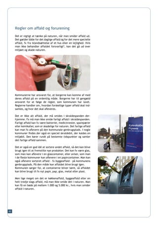 Regler om affald og forurening

     Det er vigtigt at tænke på naturen, når man smider affald ud.
     Det gælder både for det daglige affald og for det mere specielle
     affald, fx fra istandsættelse af et hus eller en lejlighed. Hvis
     man ikke behandler affaldet forsvarligt*, kan det gå ud over
     miljøet og skade naturen.




     Kommunerne har ansvaret for, at borgerne kan komme af med
     deres affald på en ordentlig måde. Borgerne har til gengæld
     ansvaret for at følge de regler, som kommunen har lavet.
     Reglerne handler om, hvordan forskellige typer affald skal ind-
     samles, og hvor det skal afleveres.

     Det er ikke alt affald, der må smides i skraldespanden der-
     hjemme. Fx må man ikke smide farligt affald i skraldespanden.
     Farligt affald kan fx være batterier, medicinrester, sparepærer
     eller kemikalier, som er skadelige for naturen. Det farlige affald
     kan man fx aflevere på den kommunale genbrugsplads. I nogle
     kommuner findes der også en speciel skraldebil, der kaldes en
     miljøbil. Den kører rundt på bestemte tidspunkter og samler
     det farlige affald sammen.

     Det er også en god idé at sortere andet affald, så det kan blive
     brugt igen til at fremstille nye produkter. Det kan fx være glas,
     som man kan aflevere i en glascontainer, eller aviser, som man
     i de fleste kommuner kan aflevere i en papircontainer. Man kan
     også aflevere sorteret affald – fx byggeaffald – på kommunens
     genbrugsplads. På den måde kan affaldet blive brugt igen.
     Kommunen sørger for, at containerne bliver tømt, så affaldet
     kan blive brugt til fx nyt papir, pap, glas, metal eller plast.

     Men lige meget om det er køkkenaffald, byggeaffald eller en
     helt tredje slags affald, må man ikke smide det i naturen. Man
     kan få en bøde på mellem 1.000 og 5.000 kr., hvis man smider
     affald i naturen.




43
 