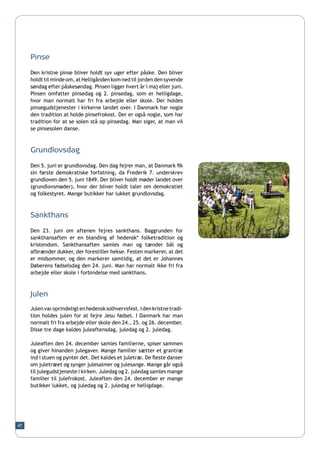 Pinse

     Den kristne pinse bliver holdt syv uger efter påske. Den bliver
     holdt til minde om, at Helligånden kom ned til jorden den syvende
     søndag efter påskesøndag. Pinsen ligger hvert år i maj eller juni.
     Pinsen omfatter pinsedag og 2. pinsedag, som er helligdage,
     hvor man normalt har fri fra arbejde eller skole. Der holdes
     pinsegudstjenester i kirkerne landet over. I Danmark har nogle
     den tradition at holde pinsefrokost. Der er også nogle, som har
     tradition for at se solen stå op pinsedag. Man siger, at man vil
     se pinsesolen danse.



     Grundlovsdag

     Den 5. juni er grundlovsdag. Den dag fejrer man, at Danmark fik
     sin første demokratiske forfatning, da Frederik 7. underskrev
     grundloven den 5. juni 1849. Der bliver holdt møder landet over
     (grundlovsmøder), hvor der bliver holdt taler om demokratiet
     og folkestyret. Mange butikker har lukket grundlovsdag.



     Sankthans

     Den 23. juni om aftenen fejres sankthans. Baggrunden for
     sankthansaften er en blanding af hedensk* folketradition og
     kristendom. Sankthansaften samles man og tænder bål og
     afbrænder dukker, der forestiller hekse. Festen markerer, at det
     er midsommer, og den markerer samtidig, at det er Johannes
     Døberens fødselsdag den 24. juni. Man har normalt ikke fri fra
     arbejde eller skole i forbindelse med sankthans.



     Julen
     Julen var oprindeligt en hedensk solhvervsfest. I den kristne tradi-
     tion holdes julen for at fejre Jesu fødsel. I Danmark har man
     normalt fri fra arbejde eller skole den 24., 25. og 26. december.
     Disse tre dage kaldes juleaftensdag, juledag og 2. juledag.

     Juleaften den 24. december samles familierne, spiser sammen
     og giver hinanden julegaver. Mange familier sætter et grantræ
     ind i stuen og pynter det. Det kaldes et juletræ. De fleste danser
     om juletræet og synger julesalmer og julesange. Mange går også
     til julegudstjeneste i kirken. Juledag og 2. juledag samles mange
     familier til julefrokost. Juleaften den 24. december er mange
     butikker lukket, og juledag og 2. juledag er helligdage.




47
 