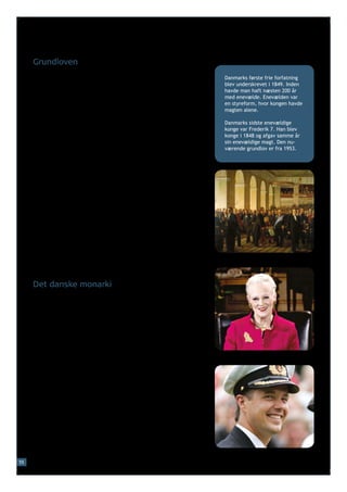 Grundloven
     Danmark har en demokratisk styreform, dvs. folkestyre. Danmark               Danmarks første frie forfatning
     har været et demokrati siden 1849, hvor Danmark fik sin første               blev underskrevet i 1849. Inden
     demokratiske forfatning, da grundloven blev underskrevet.                    havde man haft næsten 200 år
                                                                                  med enevælde. Enevælden var
                                                                                  en styreform, hvor kongen havde
     Grundloven er landets øverste lov. Landets andre love må ikke                magten alene.
     stride mod grundloven, og det er sværere at lave om på grundlo-
     ven end på andre love. Hvis grundloven skal ændres, er det ikke              Danmarks sidste enevældige
     nok, at et flertal i Folketinget vil lave den om. Der skal nemlig            konge var Frederik 7. Han blev
                                                                                  konge i 1848 og afgav samme år
     også holdes en folkeafstemning, hvis man vil ændre grundloven.
                                                                                  sin enevældige magt. Den nu-
     Siden grundloven blev underskrevet i 1849, har man kun lavet                 værende grundlov er fra 1953.
     den om få gange. Den nuværende danske grundlov er fra 1953.

     Grundloven giver borgerne en række frihedsrettigheder.
     Nogle af de vigtigste er:
     •	ytringsfriheden, dvs. retten til at sige og skrive det, man 	
     	 mener – uden først at have fået tilladelse af myndighederne
     •	forsamlingsfriheden, dvs. retten til at mødes – også offentligt,
     	 fx til møder og demonstrationer – uden først at have fået 	
     	 tilladelse af myndighederne
     •	foreningsfriheden, dvs. retten til at lave foreninger med 	
     	 lovligt formål uden først at have fået tilladelse af myndig-	
     	hederne.

     Grundloven beskytter bl.a. også ejendomsretten, den personlige
     frihed og religionsfriheden.                                             Den grundlovgivende forsamling, 1848




     Det danske monarki
     Danmark er et monarki. Det betyder, at det danske statsover-
     hoved er en monark, dvs. en konge eller – som for tiden – en dronning.

     Dronning Margrethe 2. er ikke valgt af folket, men har arvet
     tronen. Hun arvede tronen i 1972 efter sin far, kong Frederik 9.,
     der havde arvet den efter sin far, kong Christian 10. Efter dron-
     ning Margrethe 2. vil tronen gå i arv til kronprins Frederik. Når
     monarken dør, er det nemlig det ældste barn, som arver tronen.           Dronning Margrethe 2.

     Dronning Margrethe 2. har ingen politisk magt. Hun har nogle
     officielle funktioner, når der skal laves en ny regering, og hun
     underskriver landets love sammen med ministrene. Men det er
     ikke dronningen, der bestemmer, hvem der skal være ministre,
     eller hvad der skal stå i lovene. Og dronningen udtaler sig ikke
     offentligt om politik.




                                                                              Kronprins Frederik
55
 